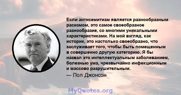 Если антисемитизм является разнообразным расизмом, это самое своеобразное разнообразие, со многими уникальными характеристиками. На мой взгляд, как историк, это настолько своеобразно, что заслуживает того, чтобы быть