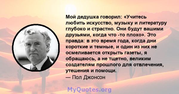 Мой дедушка говорил: «Учитесь любить искусство, музыку и литературу глубоко и страстно. Они будут вашими друзьями, когда что -то плохо». Это правда: в это время года, когда дни короткие и темные, и один из них не