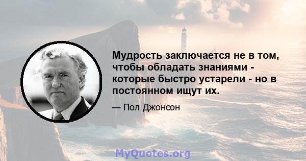 Мудрость заключается не в том, чтобы обладать знаниями - которые быстро устарели - но в постоянном ищут их.