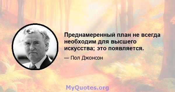 Преднамеренный план не всегда необходим для высшего искусства; это появляется.