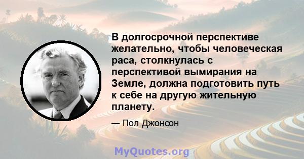 В долгосрочной перспективе желательно, чтобы человеческая раса, столкнулась с перспективой вымирания на Земле, должна подготовить путь к себе на другую жительную планету.