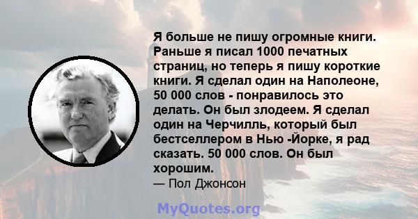 Я больше не пишу огромные книги. Раньше я писал 1000 печатных страниц, но теперь я пишу короткие книги. Я сделал один на Наполеоне, 50 000 слов - понравилось это делать. Он был злодеем. Я сделал один на Черчилль,