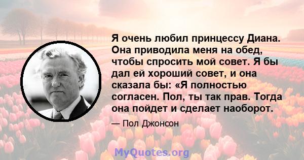 Я очень любил принцессу Диана. Она приводила меня на обед, чтобы спросить мой совет. Я бы дал ей хороший совет, и она сказала бы: «Я полностью согласен. Пол, ты так прав. Тогда она пойдет и сделает наоборот.