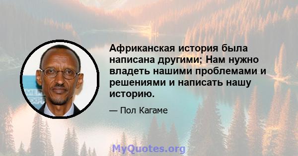 Африканская история была написана другими; Нам нужно владеть нашими проблемами и решениями и написать нашу историю.