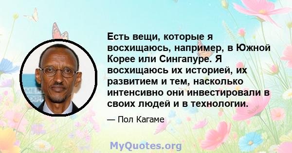 Есть вещи, которые я восхищаюсь, например, в Южной Корее или Сингапуре. Я восхищаюсь их историей, их развитием и тем, насколько интенсивно они инвестировали в своих людей и в технологии.