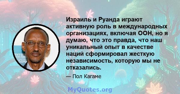 Израиль и Руанда играют активную роль в международных организациях, включая ООН, но я думаю, что это правда, что наш уникальный опыт в качестве наций сформировал жесткую независимость, которую мы не отказались.