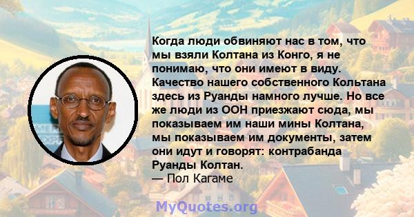 Когда люди обвиняют нас в том, что мы взяли Колтана из Конго, я не понимаю, что они имеют в виду. Качество нашего собственного Кольтана здесь из Руанды намного лучше. Но все же люди из ООН приезжают сюда, мы показываем