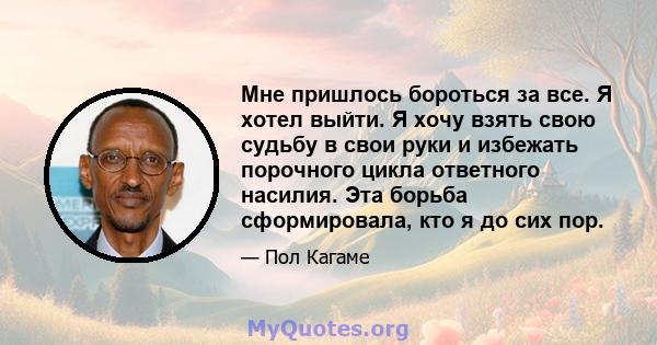 Мне пришлось бороться за все. Я хотел выйти. Я хочу взять свою судьбу в свои руки и избежать порочного цикла ответного насилия. Эта борьба сформировала, кто я до сих пор.