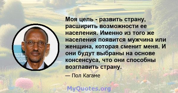 Моя цель - развить страну, расширить возможности ее населения. Именно из того же населения появится мужчина или женщина, которая сменит меня. И они будут выбраны на основе консенсуса, что они способны возглавить страну.