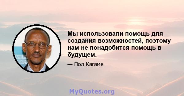 Мы использовали помощь для создания возможностей, поэтому нам не понадобится помощь в будущем.