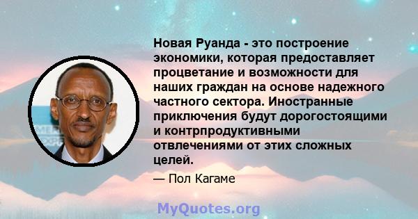 Новая Руанда - это построение экономики, которая предоставляет процветание и возможности для наших граждан на основе надежного частного сектора. Иностранные приключения будут дорогостоящими и контрпродуктивными