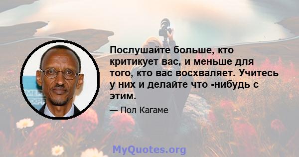 Послушайте больше, кто критикует вас, и меньше для того, кто вас восхваляет. Учитесь у них и делайте что -нибудь с этим.