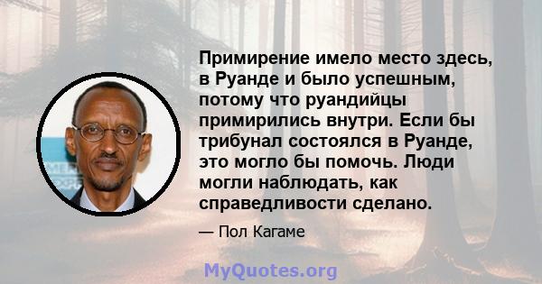 Примирение имело место здесь, в Руанде и было успешным, потому что руандийцы примирились внутри. Если бы трибунал состоялся в Руанде, это могло бы помочь. Люди могли наблюдать, как справедливости сделано.