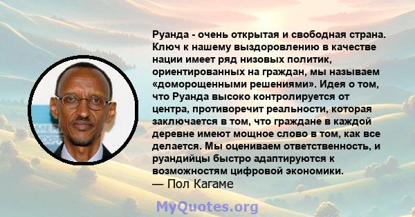 Руанда - очень открытая и свободная страна. Ключ к нашему выздоровлению в качестве нации имеет ряд низовых политик, ориентированных на граждан, мы называем «доморощенными решениями». Идея о том, что Руанда высоко