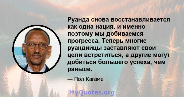 Руанда снова восстанавливается как одна нация, и именно поэтому мы добиваемся прогресса. Теперь многие руандийцы заставляют свои цели встретиться, а другие могут добиться большего успеха, чем раньше.