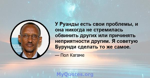 У Руанды есть свои проблемы, и она никогда не стремилась обвинить других или причинять неприятности другим. Я советую Бурунди сделать то же самое.