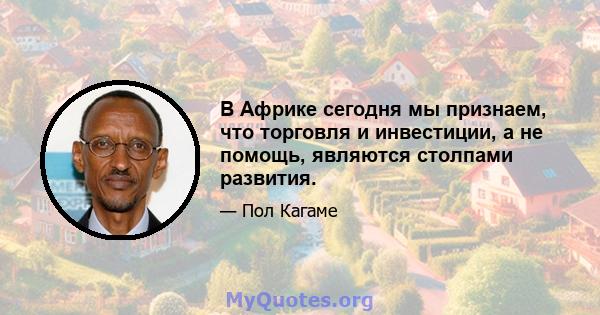 В Африке сегодня мы признаем, что торговля и инвестиции, а не помощь, являются столпами развития.