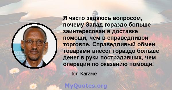 Я часто задаюсь вопросом, почему Запад гораздо больше заинтересован в доставке помощи, чем в справедливой торговле. Справедливый обмен товарами внесет гораздо больше денег в руки пострадавших, чем операции по оказанию