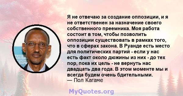 Я не отвечаю за создание оппозиции, и я не ответственен за назначение своего собственного преемника. Моя работа состоит в том, чтобы позволить оппозиции существовать в рамках того, что в сферах закона. В Руанде есть