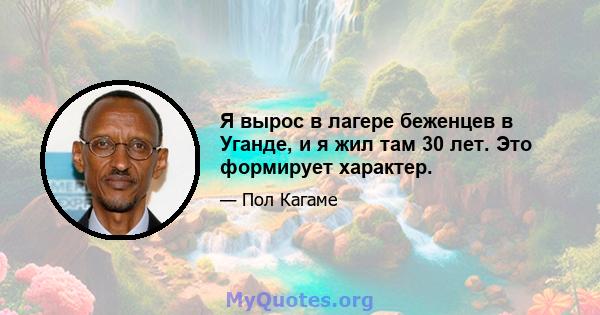 Я вырос в лагере беженцев в Уганде, и я жил там 30 лет. Это формирует характер.