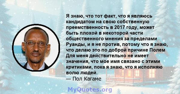 Я знаю, что тот факт, что я являюсь кандидатом на свою собственную преемственность в 2017 году, может быть плохой в некоторой части общественного мнения за пределами Руанды, и я не против, потому что я знаю, что делаю