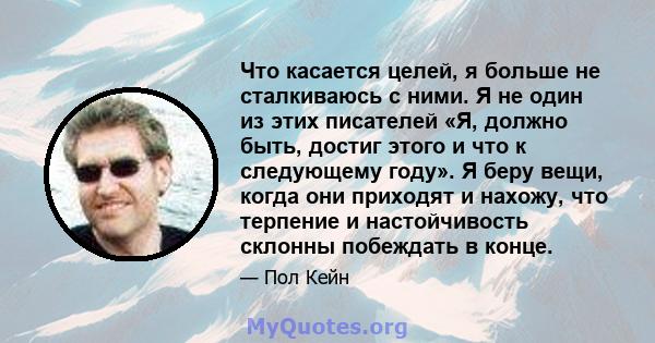 Что касается целей, я больше не сталкиваюсь с ними. Я не один из этих писателей «Я, должно быть, достиг этого и что к следующему году». Я беру вещи, когда они приходят и нахожу, что терпение и настойчивость склонны