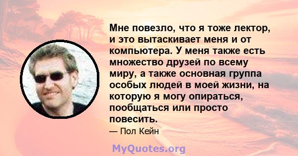 Мне повезло, что я тоже лектор, и это вытаскивает меня и от компьютера. У меня также есть множество друзей по всему миру, а также основная группа особых людей в моей жизни, на которую я могу опираться, пообщаться или