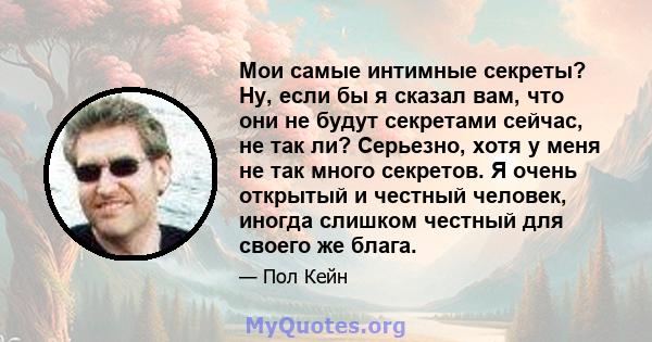 Мои самые интимные секреты? Ну, если бы я сказал вам, что они не будут секретами сейчас, не так ли? Серьезно, хотя у меня не так много секретов. Я очень открытый и честный человек, иногда слишком честный для своего же