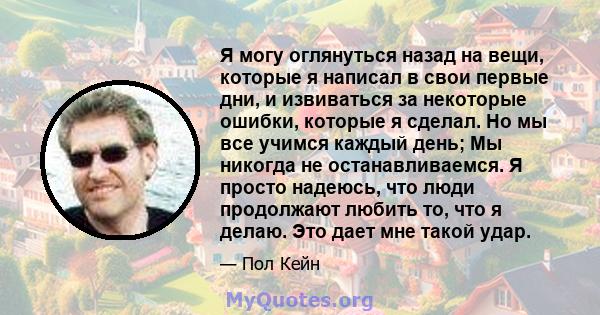 Я могу оглянуться назад на вещи, которые я написал в свои первые дни, и извиваться за некоторые ошибки, которые я сделал. Но мы все учимся каждый день; Мы никогда не останавливаемся. Я просто надеюсь, что люди