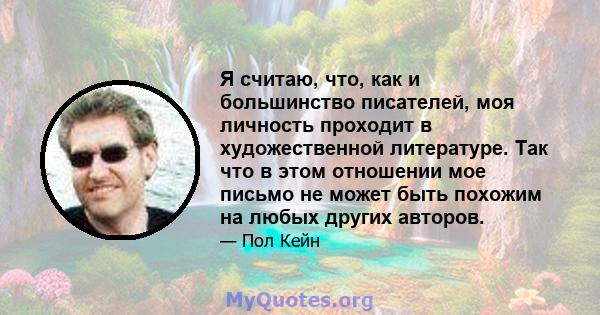 Я считаю, что, как и большинство писателей, моя личность проходит в художественной литературе. Так что в этом отношении мое письмо не может быть похожим на любых других авторов.