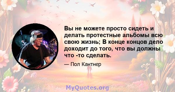 Вы не можете просто сидеть и делать протестные альбомы всю свою жизнь; В конце концов дело доходит до того, что вы должны что -то сделать.