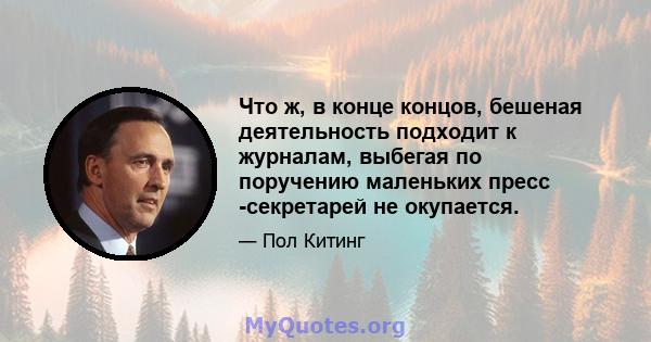 Что ж, в конце концов, бешеная деятельность подходит к журналам, выбегая по поручению маленьких пресс -секретарей не окупается.