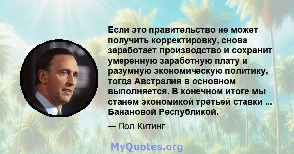 Если это правительство не может получить корректировку, снова заработает производство и сохранит умеренную заработную плату и разумную экономическую политику, тогда Австралия в основном выполняется. В конечном итоге мы