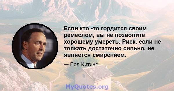 Если кто -то гордится своим ремеслом, вы не позволите хорошему умереть. Риск, если не толкать достаточно сильно, не является смирением.