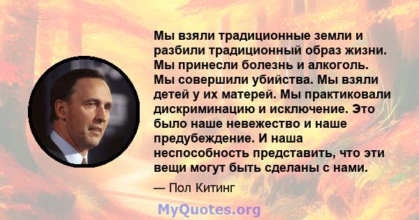 Мы взяли традиционные земли и разбили традиционный образ жизни. Мы принесли болезнь и алкоголь. Мы совершили убийства. Мы взяли детей у их матерей. Мы практиковали дискриминацию и исключение. Это было наше невежество и