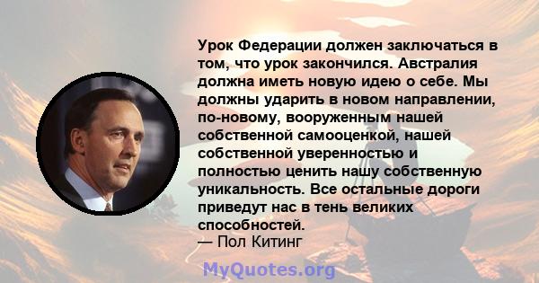 Урок Федерации должен заключаться в том, что урок закончился. Австралия должна иметь новую идею о себе. Мы должны ударить в новом направлении, по-новому, вооруженным нашей собственной самооценкой, нашей собственной