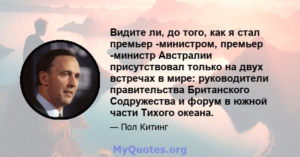 Видите ли, до того, как я стал премьер -министром, премьер -министр Австралии присутствовал только на двух встречах в мире: руководители правительства Британского Содружества и форум в южной части Тихого океана.