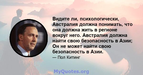 Видите ли, психологически, Австралия должна понимать, что она должна жить в регионе вокруг него. Австралия должна найти свою безопасность в Азии; Он не может найти свою безопасность в Азии.