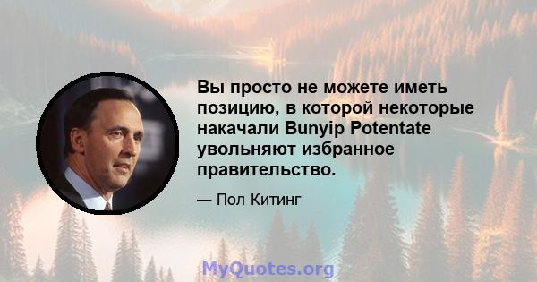 Вы просто не можете иметь позицию, в которой некоторые накачали Bunyip Potentate увольняют избранное правительство.