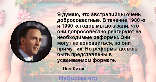 Я думаю, что австралийцы очень добросовестные. В течение 1980 -х и 1990 -х годов мы доказали, что они добросовестно реагируют на необходимые реформы. Они могут не понравиться, но они примут их. Но реформы должны быть