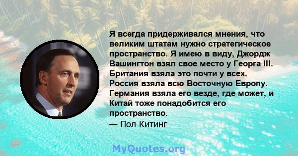 Я всегда придерживался мнения, что великим штатам нужно стратегическое пространство. Я имею в виду, Джордж Вашингтон взял свое место у Георга III. Британия взяла это почти у всех. Россия взяла всю Восточную Европу.