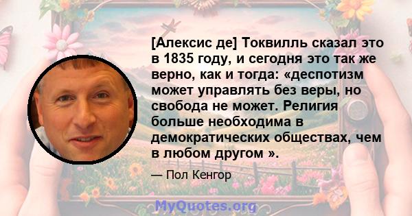 [Алексис де] Токвилль сказал это в 1835 году, и сегодня это так же верно, как и тогда: «деспотизм может управлять без веры, но свобода не может. Религия больше необходима в демократических обществах, чем в любом другом