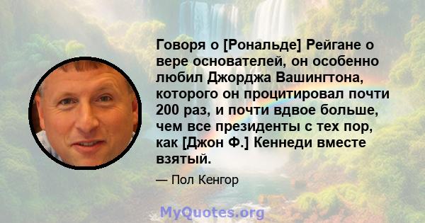 Говоря о [Рональде] Рейгане о вере основателей, он особенно любил Джорджа Вашингтона, которого он процитировал почти 200 раз, и почти вдвое больше, чем все президенты с тех пор, как [Джон Ф.] Кеннеди вместе взятый.