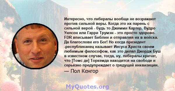 Интересно, что либералы вообще не возражают против сильной веры. Когда это их парень с сильной верой - будь то Джимми Картер, Вудро Уилсон или Гарри Трумэн - это просто здорово. FDR вписывает Библии и отправляя их в