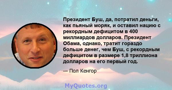 Президент Буш, да, потратил деньги, как пьяный моряк, и оставил нацию с рекордным дефицитом в 400 миллиардов долларов. Президент Обама, однако, тратит гораздо больше денег, чем Буш, с рекордным дефицитом в размере 1,8