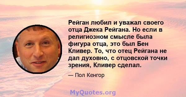 Рейган любил и уважал своего отца Джека Рейгана. Но если в религиозном смысле была фигура отца, это был Бен Кливер. То, что отец Рейгана не дал духовно, с отцовской точки зрения, Кливер сделал.