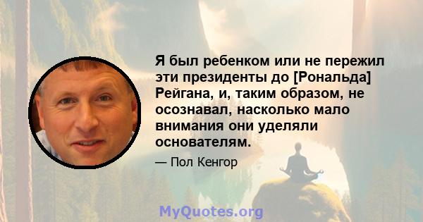 Я был ребенком или не пережил эти президенты до [Рональда] Рейгана, и, таким образом, не осознавал, насколько мало внимания они уделяли основателям.