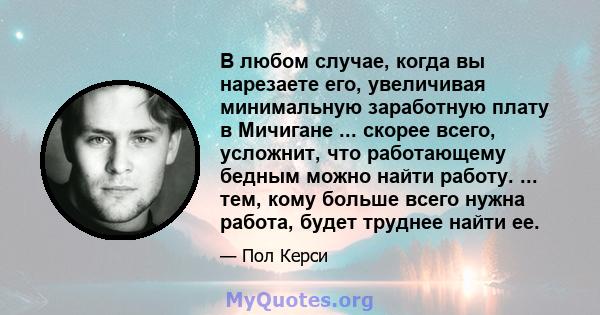 В любом случае, когда вы нарезаете его, увеличивая минимальную заработную плату в Мичигане ... скорее всего, усложнит, что работающему бедным можно найти работу. ... тем, кому больше всего нужна работа, будет труднее