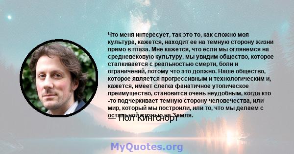 Что меня интересует, так это то, как сложно моя культура, кажется, находит ее на темную сторону жизни прямо в глаза. Мне кажется, что если мы оглянемся на средневековую культуру, мы увидим общество, которое сталкивается 