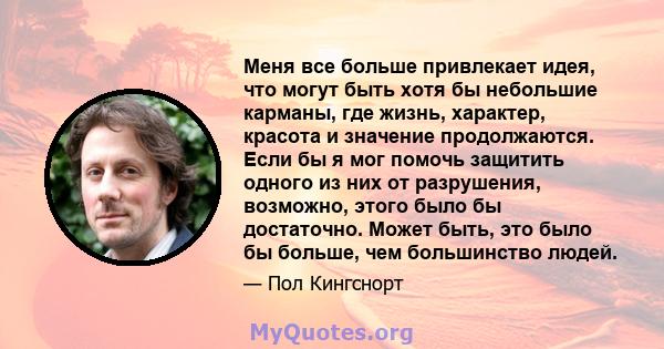 Меня все больше привлекает идея, что могут быть хотя бы небольшие карманы, где жизнь, характер, красота и значение продолжаются. Если бы я мог помочь защитить одного из них от разрушения, возможно, этого было бы